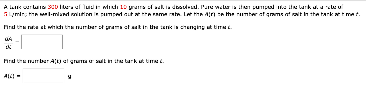 A tank contains 300 liters of fluid in which 10 grams of salt is dissolved. Pure water is then pumped into the tank at a rate of
5 L/min; the well-mixed solution is pumped out at the same rate. Let the A(t) be the number of grams of salt in the tank at time t.
Find the rate at which the number of grams of salt in the tank is changing at time t.
dA
dt
Find the number A(t) of grams of salt in the tank at time t.
A(t) =
g