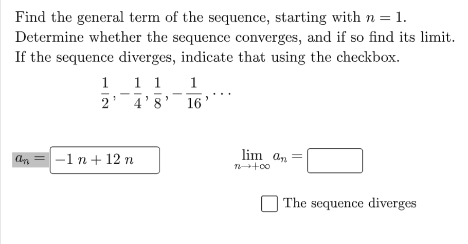 Find the general term of the sequence, starting with n = 1.
Determine whether the sequence converges, and if so find its limit.
If the sequence diverges, indicate that using the checkbox.
1
1 1
1
2
4 8
16
lim an
an = 1 n + 12 n
The sequence diverges
"
>
2
n→+∞o