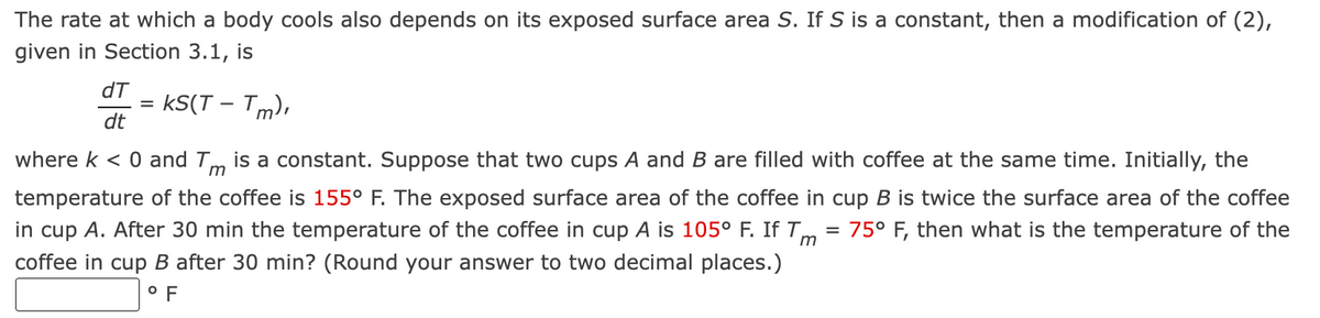 The rate at which a body cools also depends on its exposed surface area S. If S is a constant, then a modification of (2),
given in Section 3.1, is
dT
KS(T - Tm),
dt
where k < 0 and Tm is a constant. Suppose that two cups A and B are filled with coffee at the same time. Initially, the
temperature of the coffee is 155° F. The exposed surface area of the coffee in cup B is twice the surface area of the coffee
75° F, then what is the temperature of the
=
in cup A. After 30 min the temperature of the coffee in cup A is 105° F. If Tm
coffee in cup B after 30 min? (Round your answer to two decimal places.)
°F
=