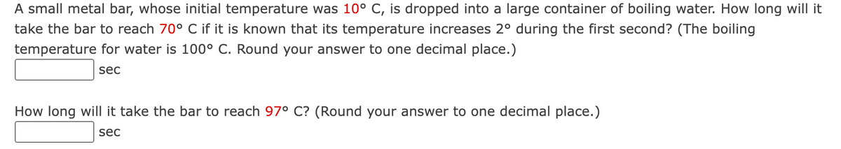 A small metal bar, whose initial temperature was 10° C, is dropped into a large container of boiling water. How long will it
take the bar to reach 70° C if it is known that its temperature increases 2º during the first second? (The boiling
temperature for water is 100° C. Round your answer to one decimal place.)
sec
How long will it take the bar to reach 97° C? (Round your answer to one decimal place.)
sec