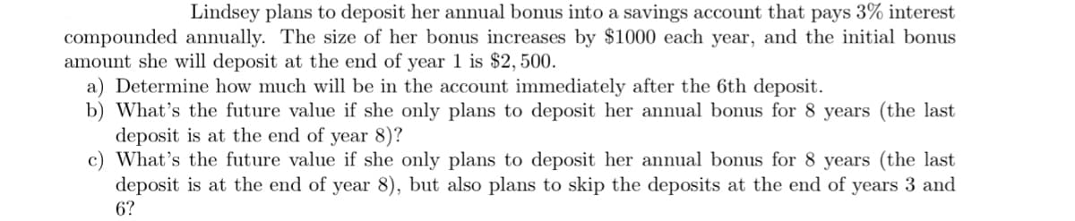 Lindsey plans to deposit her annual bonus into a savings account that pays 3% interest
compounded annually. The size of her bonus increases by $1000 each year, and the initial bonus
amount she will deposit at the end of year 1 is $2,500.
a) Determine how much will be in the account immediately after the 6th deposit.
b) What's the future value if she only plans to deposit her annual bonus for 8 years (the last
deposit is at the end of year 8)?
c) What's the future value if she only plans to deposit her annual bonus for 8 years (the last
deposit is at the end of year 8), but also plans to skip the deposits at the end of years 3 and
6?