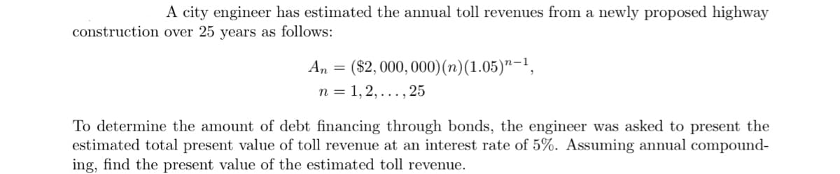 A city engineer has estimated the annual toll revenues from a newly proposed highway
construction over 25 years as follows:
An
=
($2,000,000) (n) (1.05)”—¹,
n=1,2,..., 25
To determine the amount of debt financing through bonds, the engineer was asked to present the
estimated total present value of toll revenue at an interest rate of 5%. Assuming annual compound-
ing, find the present value of the estimated toll revenue.