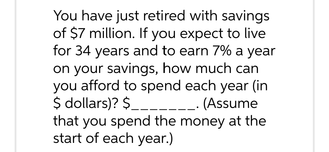 You have just retired with savings
of $7 million. If you expect to live
for 34 years and to earn 7% a year
on your savings, how much can
you afford to spend each year (in
$ dollars)? $
(Assume
that you spend the money at the
start of each year.)