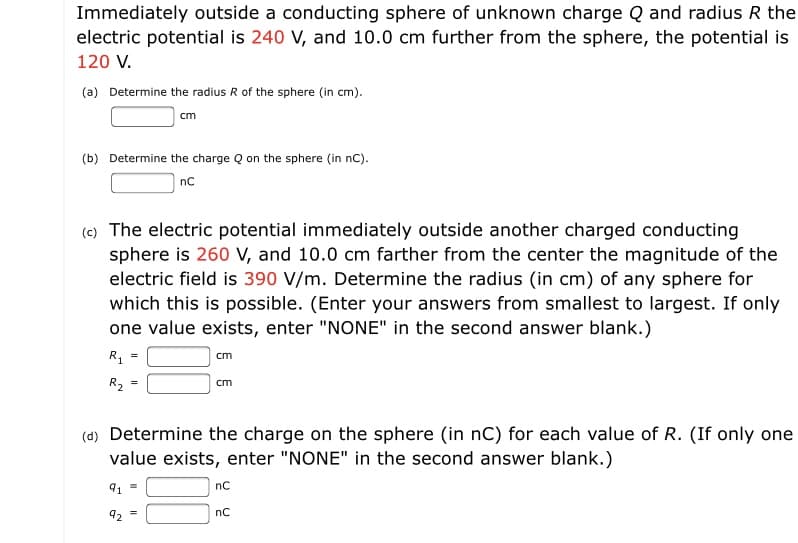 Immediately outside a conducting sphere of unknown charge Q and radius R the
electric potential is 240 V, and 10.0 cm further from the sphere, the potential is
120 V.
(a) Determine the radius R of the sphere (in cm).
cm
(b) Determine the charge Q on the sphere (in nC).
nC
(c) The electric potential immediately outside another charged conducting
sphere is 260 V, and 10.0 cm farther from the center the magnitude of the
electric field is 390 V/m. Determine the radius (in cm) of any sphere for
which this is possible. (Enter your answers from smallest to largest. If only
one value exists, enter "NONE" in the second answer blank.)
R, =
cm
R2
cm
