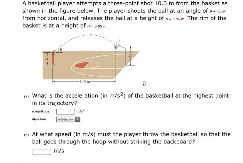A basketball player attempts a three-point shot 10.0 m from the basket as
shown in the figure below. The player shoots the ball at an angle of e = 42.4°
from horizontal, and releases the ball at a height of h = 1.96 m. The rim of the
basket is at a height of H = 3.05 m.
10.0 m
(a) What is the acceleration (in m/s2) of the basketball at the highest point
