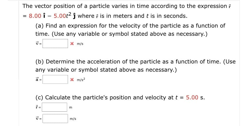 The vector position of a particle varies in time according to the expression ỉ
= 8.00 î - 5.00t² ĵ where i is in meters and t is in seconds.
(a) Find an expression for the velocity of the particle as a function of
time. (Use any variable or symbol stated above as necessary.)
X m/s
(b) Determine the acceleration of the particle as a function of time. (Use
any variable or symbol stated above as necessary.)
x m/s?
a =
(c) Calculate the particle's position and velocity at t = 5.00 s.
V=
m/s
