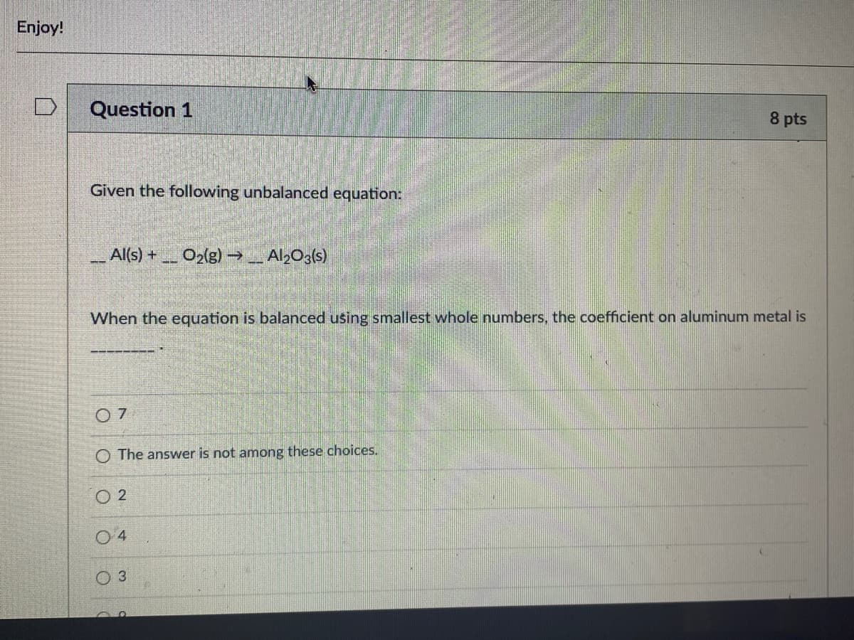 Enjoy!
Question 1
8 pts
Given the following unbalanced equation:
Al(s) +
O2(g) →Al20a(s)
When the equation is balanced using smallest whole numbers, the coefficient on aluminum metal is
O 7
O The answer is not among these choices.
O 2
O 4
3
