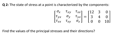 Q 2: The state of stress at a point is characterized by the components:
Txy Txz]
|Тух ду
Tyx Oy
[Tzx Tzy
[12 3 0
Tyz =
3 4
0 10
Find the values of the principal stresses and their directions?
