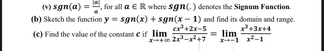 (v) sgn(a) =
,for all a E R where sgn(.) denotes the Signum Function.
a
sgn(x) + sgn(x – 1) and find its domain and range.
cx³ +2x-5
(b) Sketch the function y
x3 +3x+4
lim
x→-1 x²-1
(c) Find the value of the constant C if lim
x→+o 2x3-²+7
