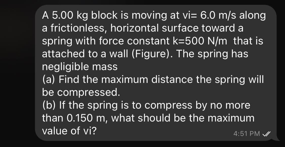 A 5.00 kg block is moving at vi= 6.0 m/s along
a frictionless, horizontal surface toward a
spring with force constant k=500 N/m that is
attached to a wall (Figure). The spring has
negligible mass
(a) Find the maximum distance the spring will
be compressed.
(b) If the spring is to compress by no more
than 0.150 m, what should be the maximum
value of vi?
4:51 PM /
