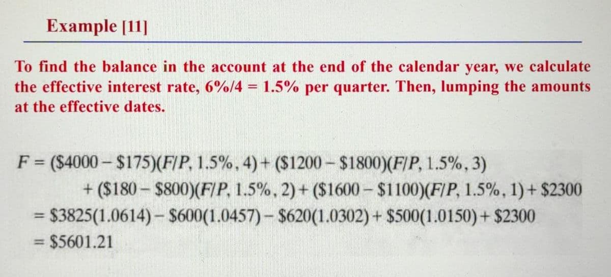 Example [11]
To find the balance in the account at the end of the calendar year, we calculate
the effective interest rate, 6%/4 = 1.5% per quarter. Then, lumping the amounts
at the effective dates.
F = ($4000- $175)(F/P, 1.5%, 4) + ($1200 - $1800)(F[P, 1.5%, 3)
+ ($180- $800)(F/P, 1.5%, 2) + ($1600 - $1100)(F/P, 1.5%, 1)+ $2300
= $3825(1.0614)-$600(1.0457)-$620(1.0302) + $500(1.0150)+ $2300
%3D
= $5601.21
%3D
