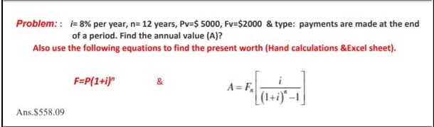 Problem: : i= 8% per year, n= 12 years, Pv=$ 5000, Fv=$2000 & type: payments are made at the end
of a period. Find the annual value (A)?
Also use the following equations to find the present worth (Hand calculations &Excel sheet).
F=P(1+i)"
&
A= F,
| (1+i)" –1 ]
Ans.$558.09
