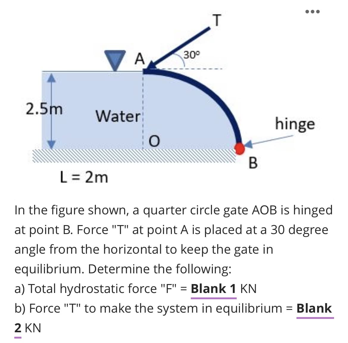A
30°
2.5m
Water
hinge
В
L = 2m
In the figure shown, a quarter circle gate AOB is hinged
at point B. Force "T" at point A is placed at a 30 degree
angle from the horizontal to keep the gate in
equilibrium. Determine the following:
a) Total hydrostatic force "F" = Blank 1 KN
b) Force "T" to make the system in equilibrium = Blank
2 KN
