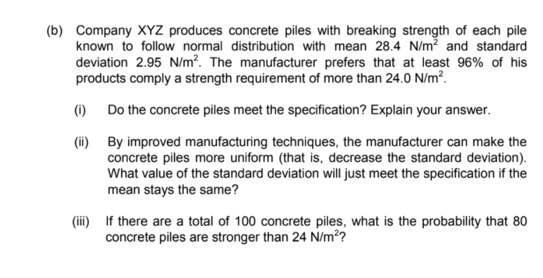 (b) Company XYZ produces concrete piles with breaking strength of each pile
known to follow normal distribution with mean 28.4 N/m? and standard
deviation 2.95 N/m?. The manufacturer prefers that at least 96% of his
products comply a strength requirement of more than 24.0 N/m?.
(i)
Do the concrete piles meet the specification? Explain your answer.
By improved manufacturing techniques, the manufacturer can make the
concrete piles more uniform (that is, decrease the standard deviation).
What value of the standard deviation will just meet the specification if the
mean stays the same?
(ii)
)
If there are a total of 100 concrete piles, what is the probability that 80
concrete piles are stronger than 24 N/m??
(ii)
