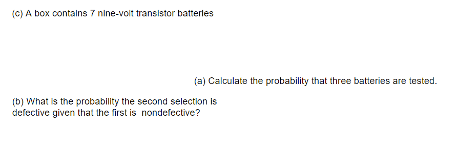 (c) A box contains 7 nine-volt transistor batteries
(a) Calculate the probability that three batteries are tested.
(b) What is the probability the second selection is
defective given that the first is nondefective?

