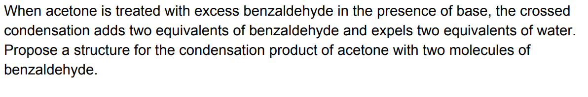When acetone is treated with excess benzaldehyde in the presence of base, the crossed
condensation adds two equivalents of benzaldehyde and expels two equivalents of water.
Propose a structure for the condensation product of acetone with two molecules of
benzaldehyde.
