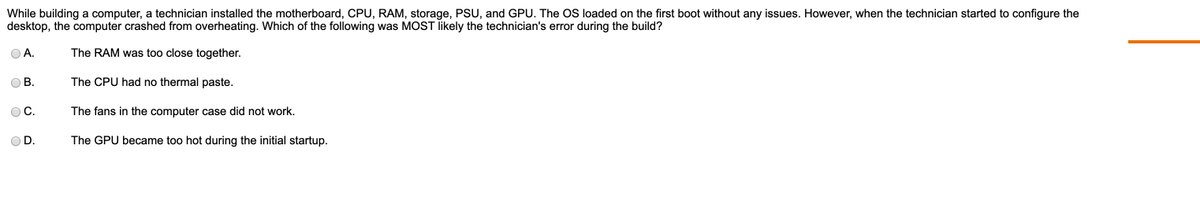 While building a computer, a technician installed the motherboard, CPU, RAM, storage, PSU, and GPU. The OS loaded on the first boot without any issues. However, when the technician started to configure the
desktop, the computer crashed from overheating. Which of the following was MOST likely the technician's error during the build?
OA.
The RAM was too close together.
The CPU had no thermal paste.
The fans in the computer case did not work.
The GPU became too hot during the initial startup.
OB.
OC.
OD.