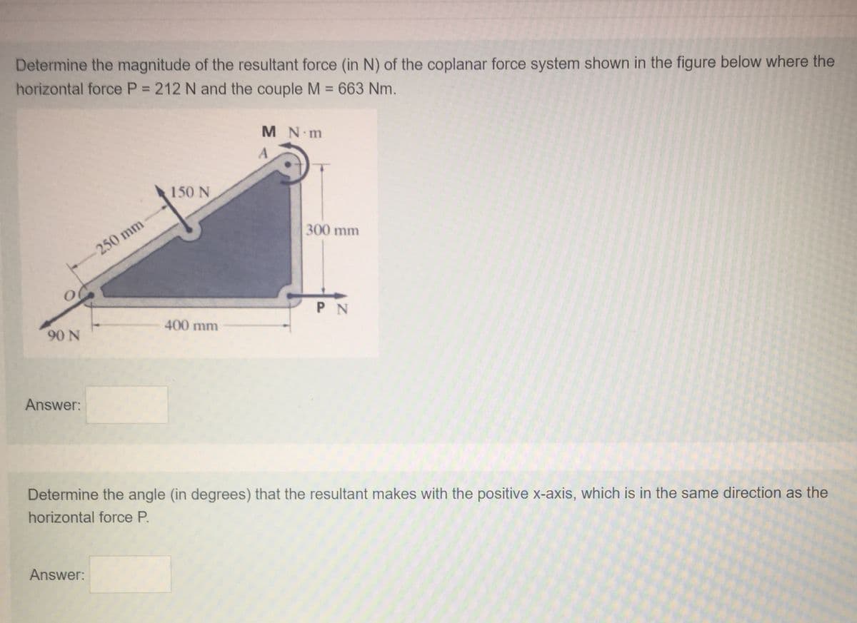 Determine the magnitude of the resultant force (in N) of the coplanar force system shown in the figure below where the
horizontal force P 212 N and the couple M = 663 Nm.
%3D
M N m
150 N
300 mm
250 mm
P N
400 mm
90 N
Answer:
Determine the angle (in degrees) that the resultant makes with the positive x-axis, which is in the same direction as the
horizontal force P.
Answer:
