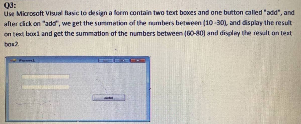 Q3:
Use Microsoft Visual Basic to design a form contain two text boxes and one button called "add", and
after click on "add", we get the summation of the numbers between (10 -30), and display the result
on text box1 and get the summation of the numbers between (60-80) and display the result on text
box2.
IForm1
add
