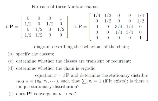For each of these Markov chains:
1/4
1/2
3/4 1/4
1/4 3/4
1/4 1/2 0
1
1/2
1/2
1/2
1/2
1/2 1/2
i. P =
ii. P =
1/2
1
diagram describing the behaviour of the chain;
(b) specify the classes;
(c) determine whether the classes are transient or recurrent;
(d) determine whether the chain is ergodic;
equation T = TP and determine the stationary distribu-
Ion T = (To, T1, ), such that D; T; = 1 (if it exists); is there a
unique stationary distribution?
(f) does P" converge as → o0?
