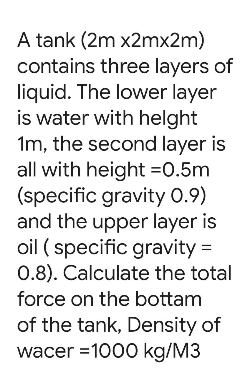 A tank (2m x2mx2m)
contains three layers of
liquid. The lower layer
is water with helght
1m, the second layer is
all with height =0.5m
(specific gravity 0.9)
and the upper layer is
oil ( specific gravity =
0.8). Calculate the total
force on the bottam
of the tank, Density of
wacer =1000 kg/M3
