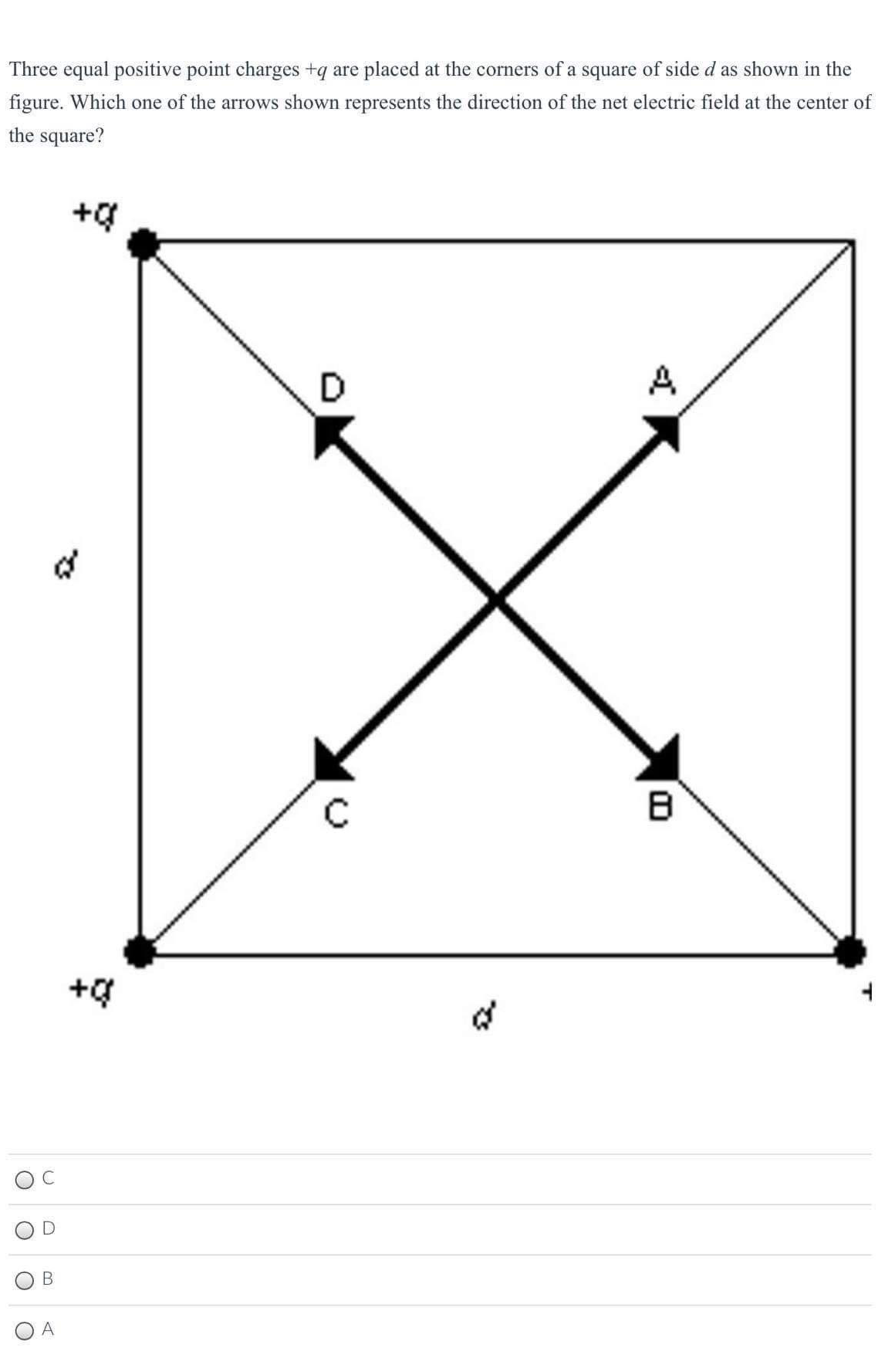 Three equal positive point charges +q are placed at the corners of a square of side d as shown in the
figure. Which one of the arrows shown represents the direction of the net electric field at the center of
the square?
D
A
+g
B
O A
of
