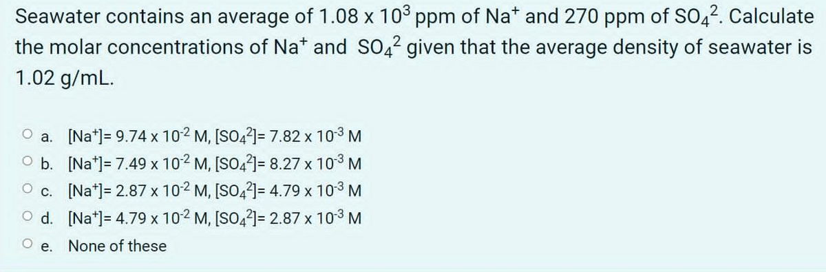 Seawater contains an average of 1.08 x 103 ppm of Na* and 270 ppm of SO42. Calculate
the molar concentrations of Na* and SO,2 given that the average density of seawater is
1.02 g/mL.
a. [Na*]= 9.74 x 102 M, [SO4?]= 7.82 x 103 M
O b. [Na*]= 7.49 x 102 M, [SO4?]= 8.27 x 103 M
c. [Na*]= 2.87 x 102 M, [SO,2)= 4.79 x 103 M
O d. [Na*]= 4.79 x 102 M, [SO,2]= 2.87 x 103 M
O e. None of these

