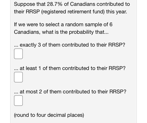 Suppose that 28.7% of Canadians contributed to
their RRSP (registered retirement fund) this year.
If we were to select a random sample of 6
Canadians, what is the probability that...
... exactly 3 of them contributed to their RRSP?
.. at least 1 of them contributed to their RRSP?
. at most 2 of them contributed to their RRSP?
(round to four decimal places)
