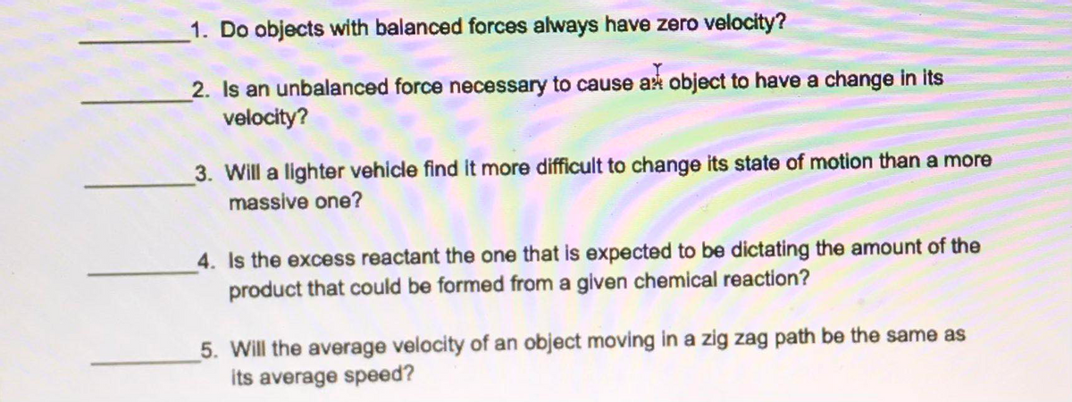 1. Do objects with balanced forces always have zero velocity?
2. Is an unbalanced force necessary to cause ak object to have a change in its
velocity?
3. Will a lighter vehicle find it more difficult to change its state of motion than a more
massive one?
4. Is the excess reactant the one that is expected to be dictating the amount of the
product that could be formed from a given chemical reaction?
5. Will the average velocity of an object moving in a zig zag path be the same as
its average speed?
