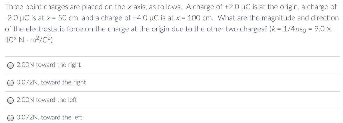 Three point charges are placed on the x-axis, as follows. A charge of +2.0 µC is at the origin, a charge of
-2.0 µC is at x = 50 cm, and a charge of +4.0 µC is at x = 100 cm. What are the magnitude and direction
of the electrostatic force on the charge at the origin due to the other two charges? (k = 1/4nE0 = 9.0 x
10° N m2/C2)
%3D
2.00N toward the right
0.072N, toward the right
2.00N toward the left
0.072N, toward the left

