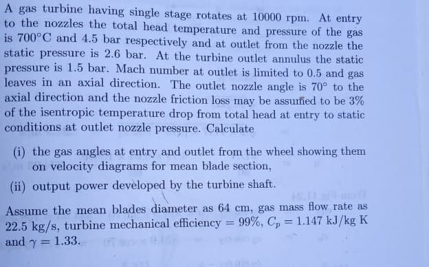 A gas turbine having single stage rotates at 10000 rpm. At entry
to the nozzles the total head temperature and pressure of the gas
is 700°C and 4.5 bar respectively and at outlet from the nozzle the
static pressure is 2.6 bar. At the turbine outlet annulus the static
pressure is 1.5 bar. Mach number at outlet is limited to 0.5 and gas
leaves in an axial direction. The outlet nozzle angle is 70° to the
axial direction and the nozzle friction loss may be assumed to be 3%
of the isentropic temperature drop from total head at entry to static
conditions at outlet nozzle pressure. Calculate
(i) the gas angles at entry and outlet from the wheel showing them
on velocity diagrams for mean blade section,
(ii) output power developed by the turbine shaft.
Assume the mean blades diameter as 64 cm, gas mass flow rate as
22.5 kg/s, turbine mechanical efficiency = 99%, C, = 1.147 kJ/kg K
and y = 1.33.
%3D
