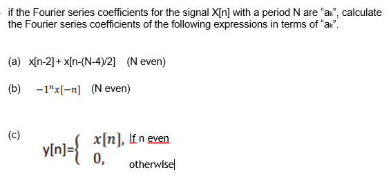 if the Fourier series coefficients for the signal X[n] with a period N are "ax", calculate
the Fourier series coefficients of the following expressions in terms of "ax".
(a) x[n-2]+ x[n-(N-4)/2] (N even)
(b) -1"x[-n] (N even)
(c)
yin]={
x[n], it n even
0,
otherwise
