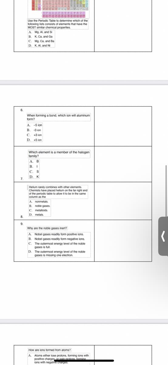 Use the Periodic Table to determine which of the
following lists consists of elements that have the
MOST similar chemical properties.
A. Mg. Al, and Si
B. K. Ca, and Ga
C. Mg. Ca, and Ba
D. K. AI, and NI
6.
When forming a bond, which ion will aluminum
form?
A. -5 ion
B. -3 ion
C. +3 ion
D. +5 ion
Which element is a member of the halogen
family?
А. В
В. I
C. S
D. K
7.
Helium rarely combines with other elements.
Chemists have placed helium on the far right end
of the periodic table to allow it to be in the same
column as the
A. nonmetals.
B. noble gases.
C. metalloids.
D. metals.
8.
9.
Why are the noble gases inert?
A. Nobel gases readily form positive ions.
B. Nobel gases readily form negative ions.
C. The outermost energy level of the noble
gases is full.
D. The outermost energy level of the noble
gases is missing one electron.
How are ions formed from atoms?
A. Atoms either lose protons, forming ions with
positive charges or gain protons forming
ions with negative ciarges.
