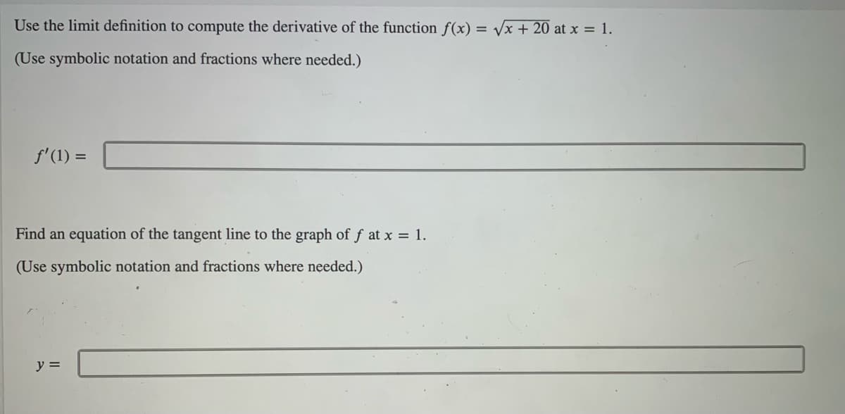 Use the limit definition to compute the derivative of the function f(x) = Vx + 20 at x = 1.
(Use symbolic notation and fractions where needed.)
f'(1) =
Find an equation of the tangent line to the graph of f at x = 1.
(Use symbolic notation and fractions where needed.)
y =
