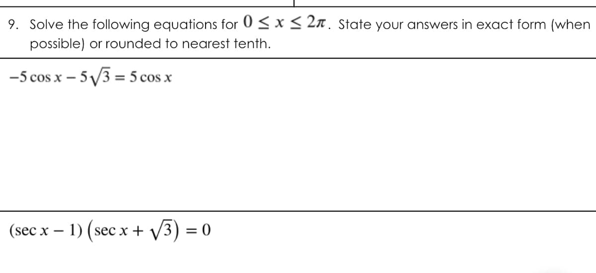 9. Solve the following equations for 0 < x < 2n. State your answers in exact form (when
possible) or rounded to nearest tenth.
-5 cos x – 5 /3 = 5 cos x
%3D
(sec x – 1) (sec x + V3) = 0

