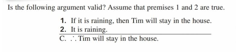 Is the following argument valid? Assume that premises 1 and 2 are true.
1. If it is raining, then Tim will stay in the house.
2. It is raining.
C. ... Tim will stay in the house.
