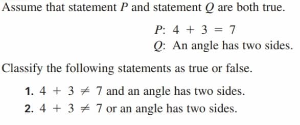 Assume that statement P and statement Q are both true.
P: 4 + 3 = 7
Q: An angle has two sides.
Classify the following statements as true or false.
1. 4 + 3 7 7 and an angle has two sides.
2. 4 + 3 7 or an angle has two sides.

