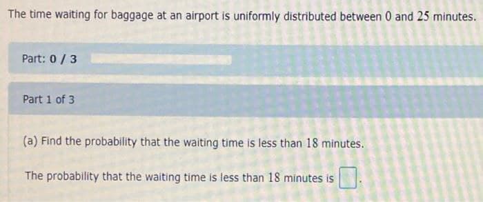 The time waiting for baggage at an airport is uniformly distributed between 0 and 25 minutes.
Part: 0/3
Part 1 of 3
(a) Find the probability that the waiting time is less than 18 minutes.
The probability that the waiting time is less than 18 minutes is
