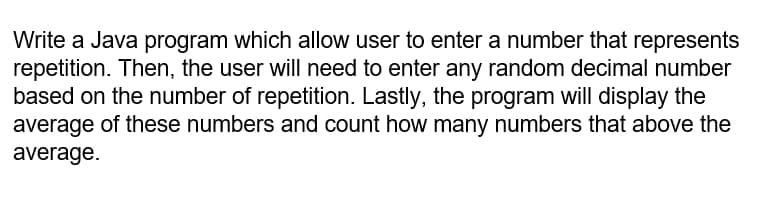 Write a Java program which allow user to enter a number that represents
repetition. Then, the user will need to enter any random decimal number
based on the number of repetition. Lastly, the program will display the
average of these numbers and count how many numbers that above the
average.
