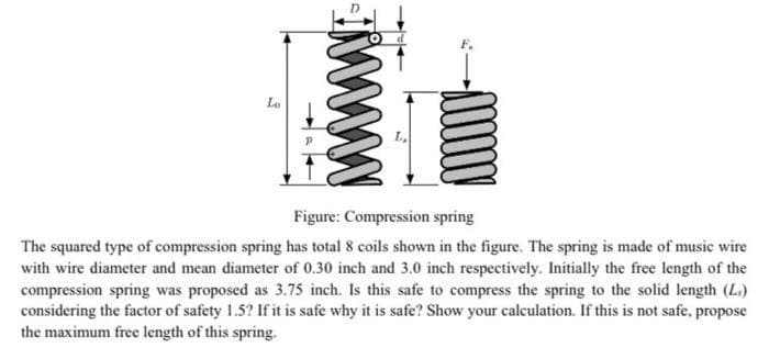 La
Figure: Compression spring
The squared type of compression spring has total 8 coils shown in the figure. The spring is made of music wire
with wire diameter and mean diameter of 0.30 inch and 3.0 inch respectively. Initially the free length of the
compression spring was proposed as 3.75 inch. Is this safe to compress the spring to the solid length (L.)
considering the factor of safety 1.5? If it is safe why it is safe? Show your calculation. If this is not safe, propose
the maximum free length of this spring.
