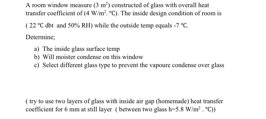 A room window measure (3 m?) constructed of glass with overall heat
transfer coefficient of (4 W/m². °C). The inside design condition of room is
( 22 °C dbt and 50% RH) while the outside temp equals -7 °C.
Determine;
a) The inside glass surface temp
b) Will moister condense on this window
c) Select different glass type to prevent the vapoure condense over glass
( try to use two layers of glass with inside air gap (homemade) heat transfer
coefficient for 6 mm at still layer (between two glass h=5.8 W/m2. °C))
