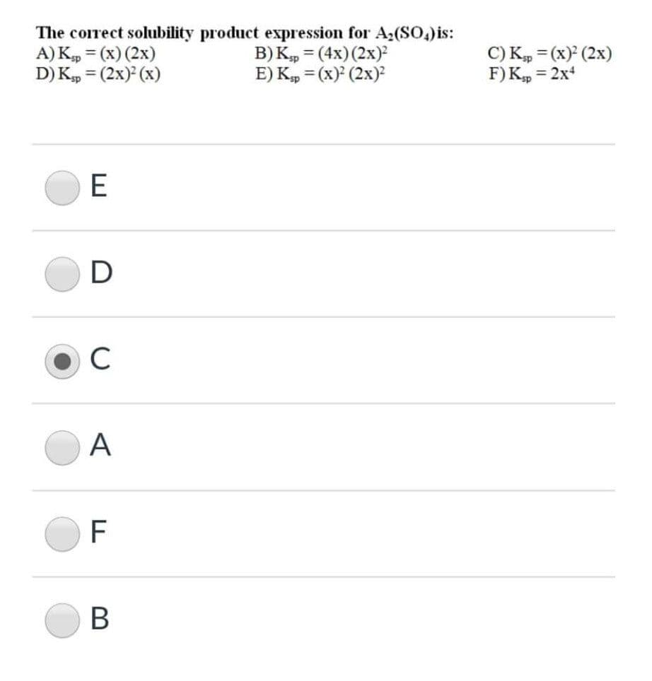 The corect solubility product expression for A;(SO,) is:
A) K, = (x) (2x)
D) K, = (2x) (x)
B) K, = (4x)(2x)
E) K, = (x) (2x)?
C) K, = (x) (2x)
F) K, = 2x
C
А
F
В
