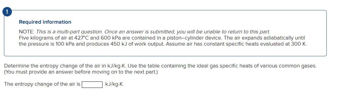!
Required information
NOTE: This is a multi-part question. Once an answer is submitted, you will be unable to return to this part.
Five kilograms of air at 427°C and 600 kPa are contained in a piston-cylinder device. The air expands adiabatically until
the pressure is 100 kPa and produces 450 kJ of work output. Assume air has constant specific heats evaluated at 300 K.
Determine the entropy change of the air in kJ/kg-K. Use the table containing the ideal gas specific heats of various common gases.
(You must provide an answer before moving on to the next part.)
The entropy change of the air is
kJ/kg-K.