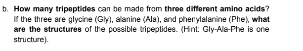 b. How many tripeptides can be made from three different amino acids?
If the three are glycine (Gly), alanine (Ala), and phenylalanine (Phe), what
are the structures of the possible tripeptides. (Hint: Gly-Ala-Phe is one
structure).
