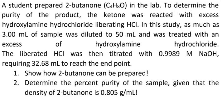 A student prepared 2-butanone (C4H&O) in the lab. To determine the
purity of the product, the ketone was reacted with excess
hydroxylamine hydrochloride liberating HCI. In this study, as much as
3.00 ml of sample was diluted to 50 mL and was treated with an
excess
of
hydroxylamine
hydrochloride.
The liberated HCI was then titrated with 0.9989 M NaOH,
requiring 32.68 mL to reach the end point.
1. Show how 2-butanone can be prepared!
2. Determine the percent purity of the sample, given that the
density of 2-butanone is 0.805 g/mL!
