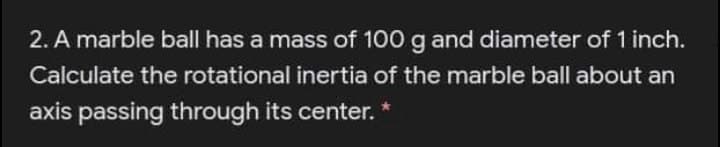 2. A marble ball has a mass of 100 g and diameter of 1 inch.
Calculate the rotational inertia of the marble ball about an
axis passing through its center.
