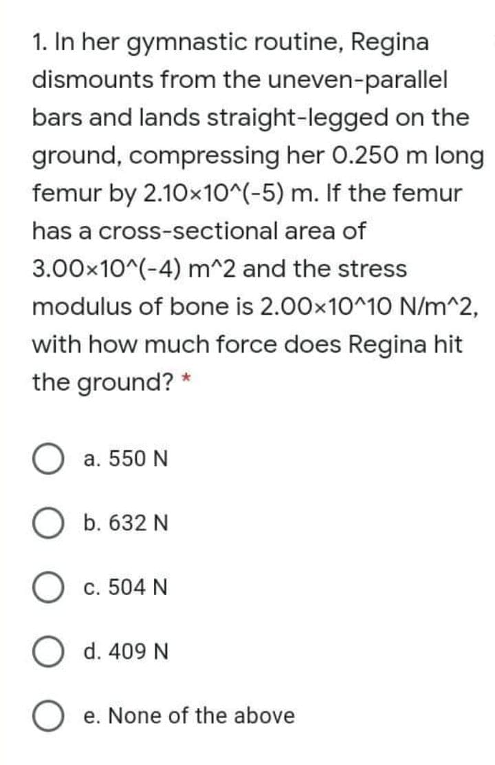 1. In her gymnastic routine, Regina
dismounts from the uneven-parallel
bars and lands straight-legged on the
ground, compressing her 0.250m long
femur by 2.10x10^(-5) m. If the femur
has a cross-sectional area of
3.00x10^(-4) m^2 and the stress
modulus of bone is 2.00x10^10 N/m^2,
with how much force does Regina hit
the ground? *
a. 550 N
O b. 632 N
c. 504 N
O d. 409 N
e. None of the above

