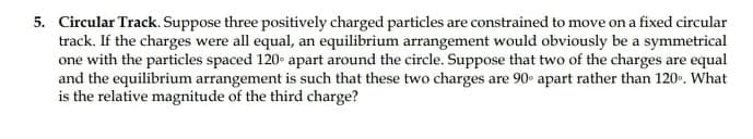 5. Circular Track. Suppose three positively charged particles are constrained to move on a fixed circular
track. If the charges were all equal, an equilibrium arrangement would obviously be a symmetrical
one with the particles spaced 120- apart around the circle. Suppose that two of the charges are equal
and the equilibrium arrangement is such that these two charges are 90 apart rather than 120. What
is the relative magnitude of the third charge?
