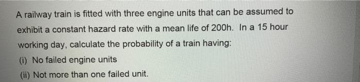 A railway train is fitted with three engine units that can be assumed to
exhibit a constant hazard rate with a mean life of 200h. In a 15 hour
working day, calculate the probability of a train having:
(i) No failed engine units
(ii) Not more than one failed unit.
