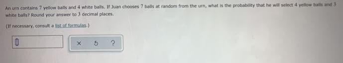 An urn contains 7 yellow balls and 4 white balls. If Juan chooses 7 balls at random from the urn, what is the probability that he will select 4 yellow balls and 3
white balls? Round your answer to 3 decimal places.
(If necessary, consult a list of formulas.)
